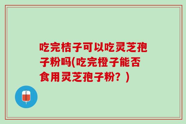 吃完桔子可以吃灵芝孢子粉吗(吃完橙子能否食用灵芝孢子粉？)