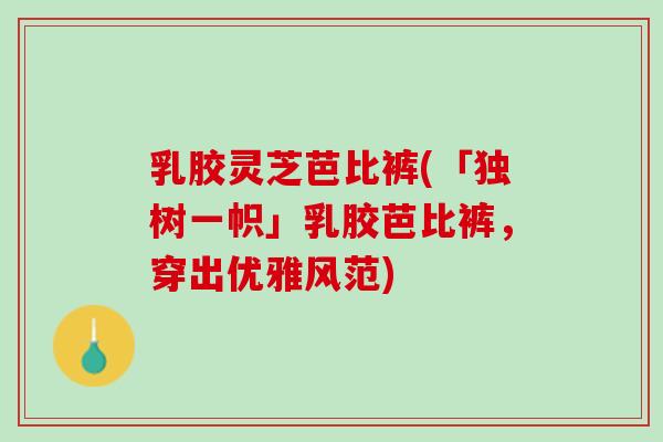 乳胶灵芝芭比裤(「独树一帜」乳胶芭比裤,穿出优雅风范) 乳胶灵芝芭比裤(「独树一帜」乳胶芭比裤,穿出优雅风范)