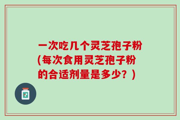 一次吃几个灵芝孢子粉(每次食用灵芝孢子粉的合适剂量是多少？)