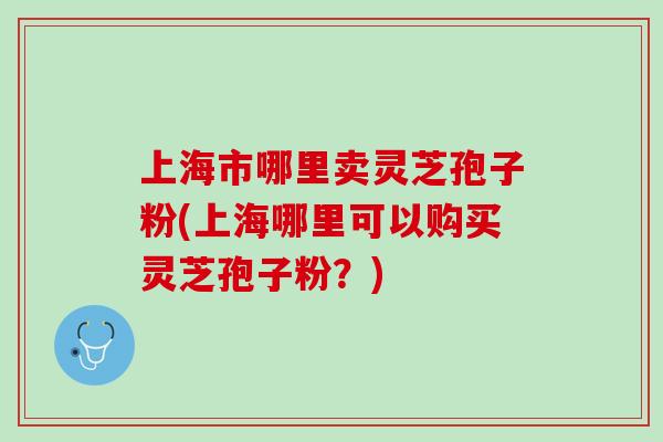上海市哪里卖灵芝孢子粉(上海哪里可以购买灵芝孢子粉？)