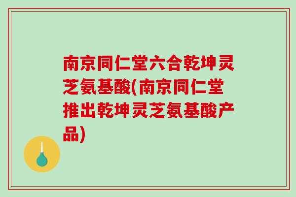南京同仁堂六合乾坤灵芝氨基酸(南京同仁堂推出乾坤灵芝氨基酸产品)