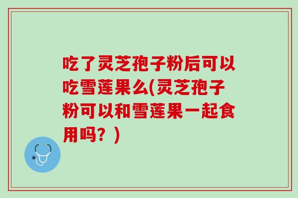 吃了灵芝孢子粉后可以吃雪莲果么(灵芝孢子粉可以和雪莲果一起食用吗？)