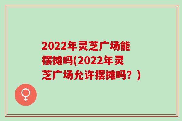 2022年灵芝广场能摆摊吗(2022年灵芝广场允许摆摊吗？)