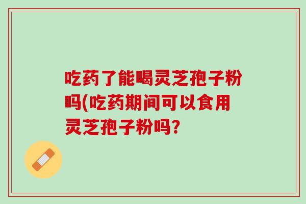 吃药了能喝灵芝孢子粉吗(吃药期间可以食用灵芝孢子粉吗？