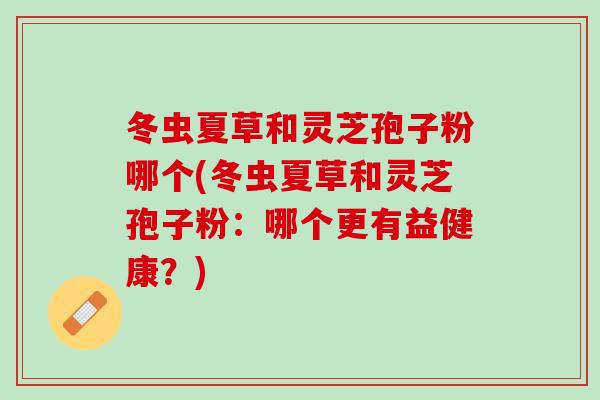 冬虫夏草和灵芝孢子粉哪个(冬虫夏草和灵芝孢子粉:哪个更有益健康?) 冬虫夏草和灵芝孢子粉哪个(冬虫夏草和灵芝孢子粉:哪个更有益健康?)
