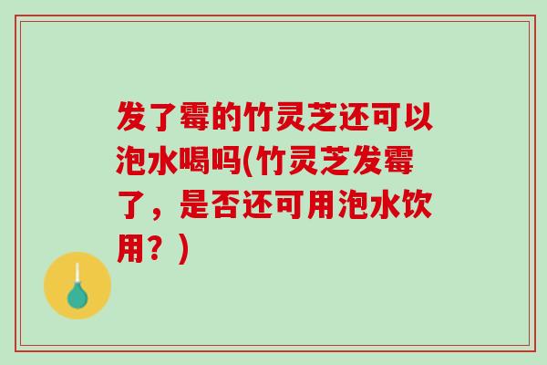 发了霉的竹灵芝还可以泡水喝吗(竹灵芝发霉了，是否还可用泡水饮用？)