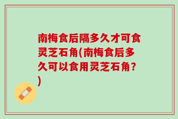 南梅食后隔多久才可食灵芝石角(南梅食后多久可以食用灵芝石角？)