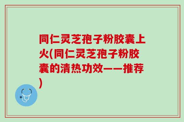 同仁灵芝孢子粉胶囊上火(同仁灵芝孢子粉胶囊的清热功效——推荐)