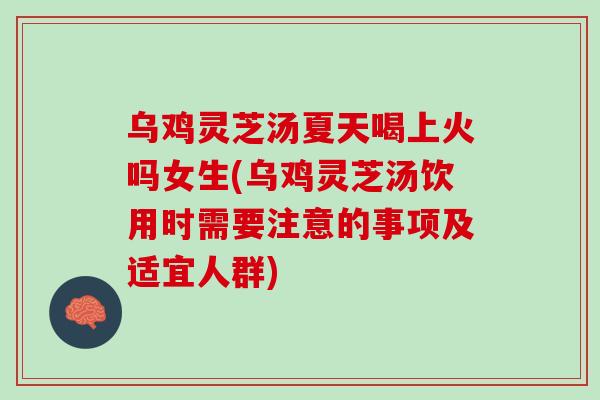 乌鸡灵芝汤夏天喝上火吗女生(乌鸡灵芝汤饮用时需要注意的事项及适宜人群)