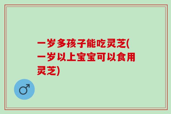 一岁多孩子能吃灵芝(一岁以上宝宝可以食用灵芝)