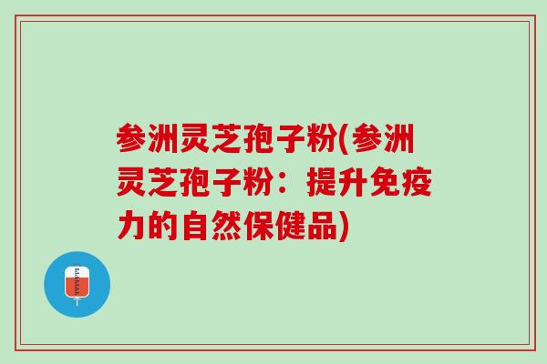 参洲灵芝孢子粉(参洲灵芝孢子粉：提升免疫力的自然保健品)