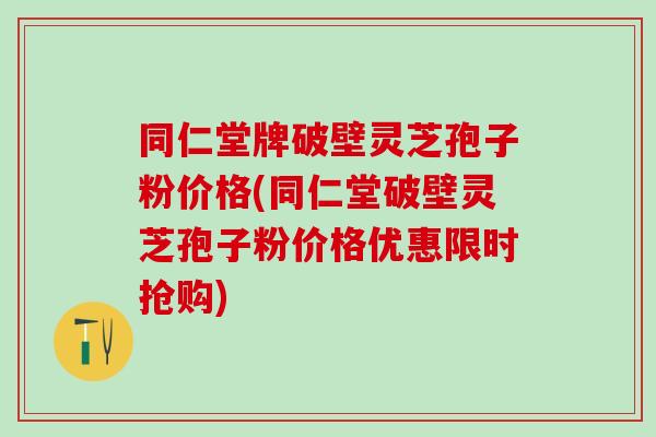 同仁堂牌破壁灵芝孢子粉价格(同仁堂破壁灵芝孢子粉价格优惠限时抢购)
