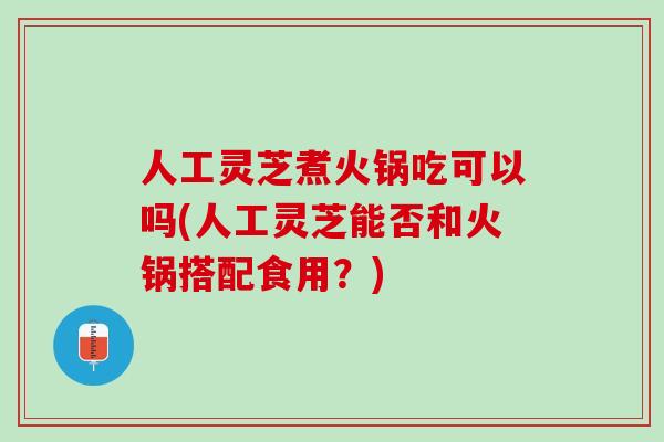 人工灵芝煮火锅吃可以吗(人工灵芝能否和火锅搭配食用？)