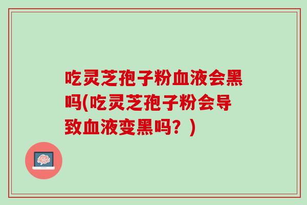 吃灵芝孢子粉血液会黑吗(吃灵芝孢子粉会导致血液变黑吗？)