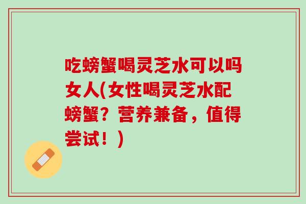 吃螃蟹喝灵芝水可以吗女人(女性喝灵芝水配螃蟹?营养兼备,值得尝试!) 吃螃蟹喝灵芝水可以吗女人(女性喝灵芝水配螃蟹?营养兼备,值得尝试!)