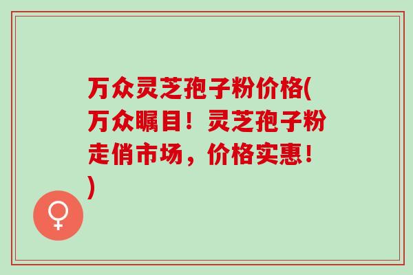 万众灵芝孢子粉价格(万众瞩目！灵芝孢子粉走俏市场，价格实惠！)