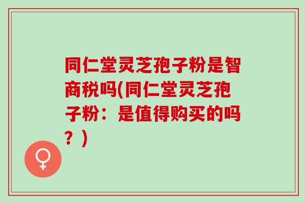 同仁堂灵芝孢子粉是智商税吗(同仁堂灵芝孢子粉：是值得购买的吗？)