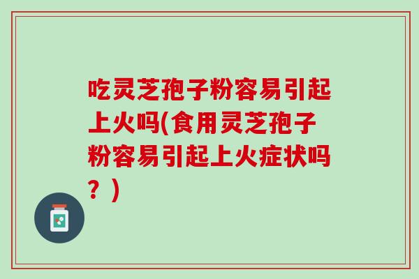 吃灵芝孢子粉容易引起上火吗(食用灵芝孢子粉容易引起上火症状吗？)
