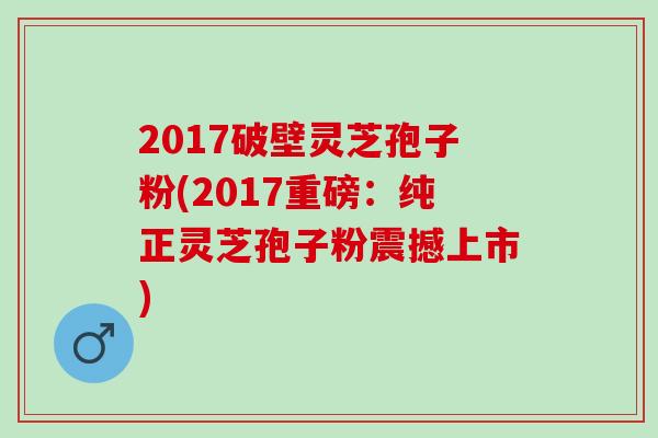 2017破壁灵芝孢子粉(2017重磅：纯正灵芝孢子粉震撼上市)