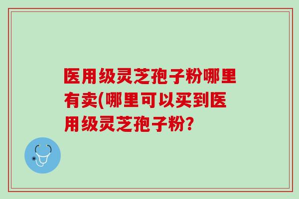 医用级灵芝孢子粉哪里有卖(哪里可以买到医用级灵芝孢子粉? 医用级灵芝孢子粉哪里有卖(哪里可以买到医用级灵芝孢子粉?