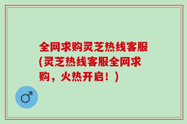 全网求购灵芝热线客服(灵芝热线客服全网求购，火热开启！)