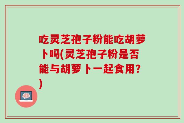 吃灵芝孢子粉能吃胡萝卜吗(灵芝孢子粉是否能与胡萝卜一起食用?) 吃灵芝孢子粉能吃胡萝卜吗(灵芝孢子粉是否能与胡萝卜一起食用?)