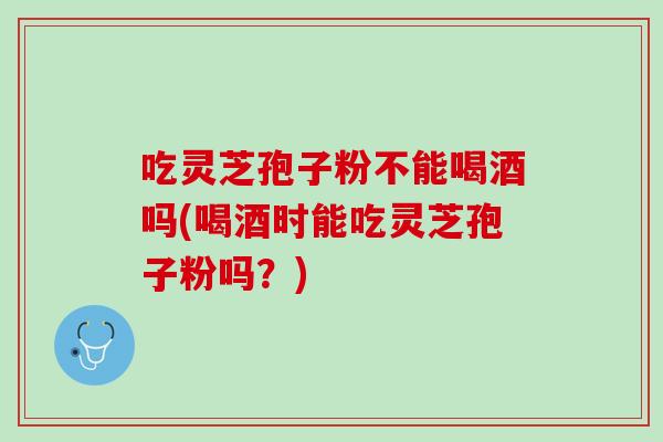 吃灵芝孢子粉不能喝酒吗(喝酒时能吃灵芝孢子粉吗?) 吃灵芝孢子粉不能喝酒吗(喝酒时能吃灵芝孢子粉吗?)