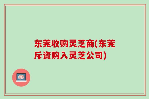 东莞收购灵芝商(东莞斥资购入灵芝公司)