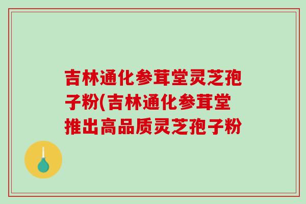 吉林通化参茸堂灵芝孢子粉(吉林通化参茸堂推出高品质灵芝孢子粉