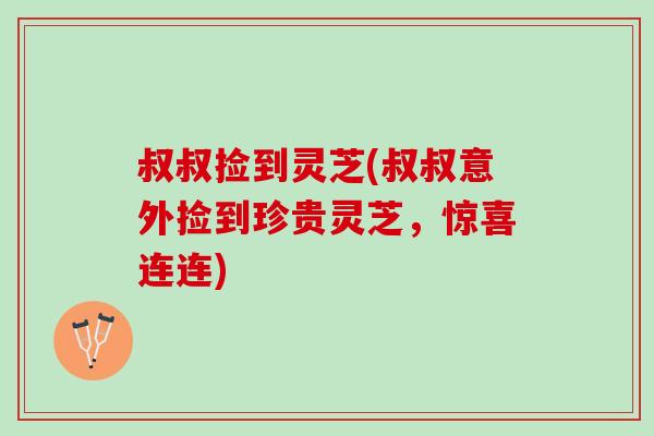 叔叔捡到灵芝(叔叔意外捡到珍贵灵芝，惊喜连连)