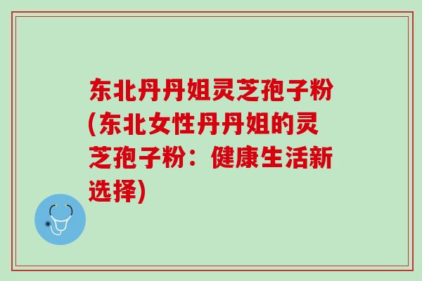东北丹丹姐灵芝孢子粉(东北女性丹丹姐的灵芝孢子粉：健康生活新选择)