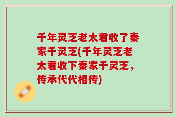 千年灵芝老太君收了秦家千灵芝(千年灵芝老太君收下秦家千灵芝，传承代代相传)