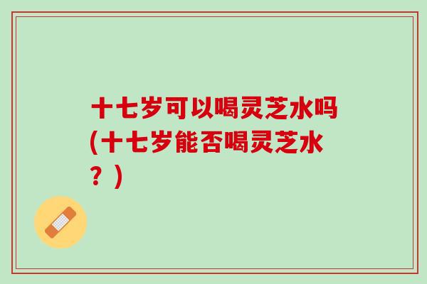 十七岁可以喝灵芝水吗(十七岁能否喝灵芝水？)