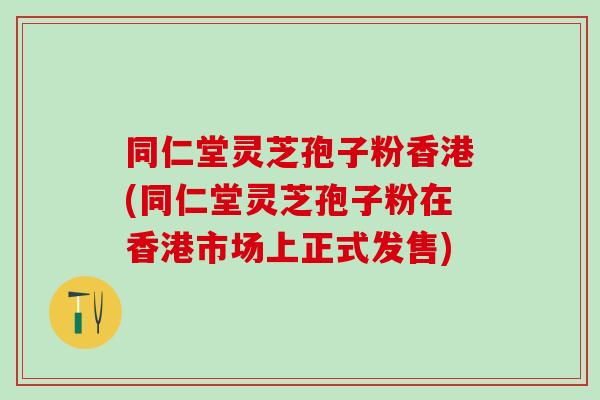 同仁堂灵芝孢子粉香港(同仁堂灵芝孢子粉在香港市场上正式发售) 同仁堂灵芝孢子粉香港(同仁堂灵芝孢子粉在香港市场上正式发售)