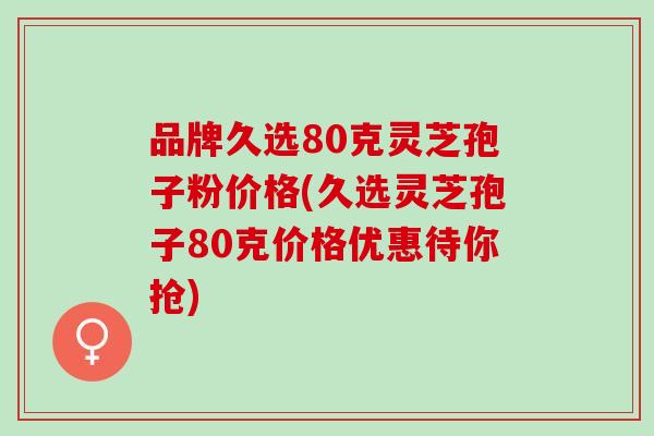 品牌久选80克灵芝孢子粉价格(久选灵芝孢子80克价格优惠待你抢)