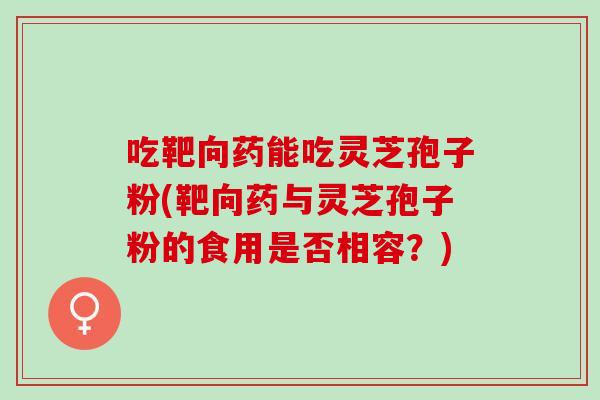吃靶向药能吃灵芝孢子粉(靶向药与灵芝孢子粉的食用是否相容?) 吃靶向药能吃灵芝孢子粉(靶向药与灵芝孢子粉的食用是否相容?)