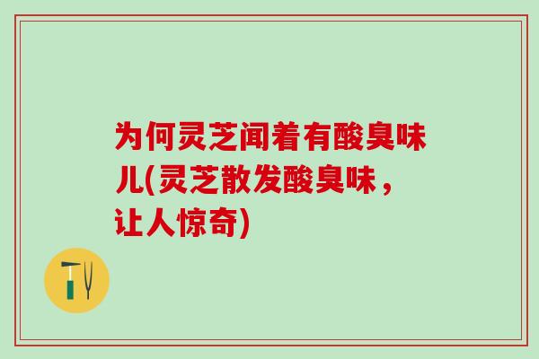 为何灵芝闻着有酸臭味儿(灵芝散发酸臭味，让人惊奇)