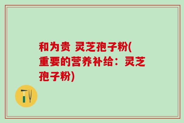 和为贵 灵芝孢子粉(重要的营养补给：灵芝孢子粉)