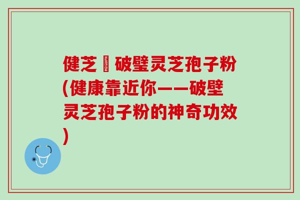 健芝緣破璧灵芝孢子粉(健康靠近你——破壁灵芝孢子粉的神奇功效)