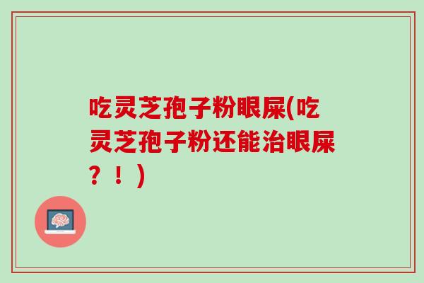 吃灵芝孢子粉眼屎(吃灵芝孢子粉还能治眼屎？！)