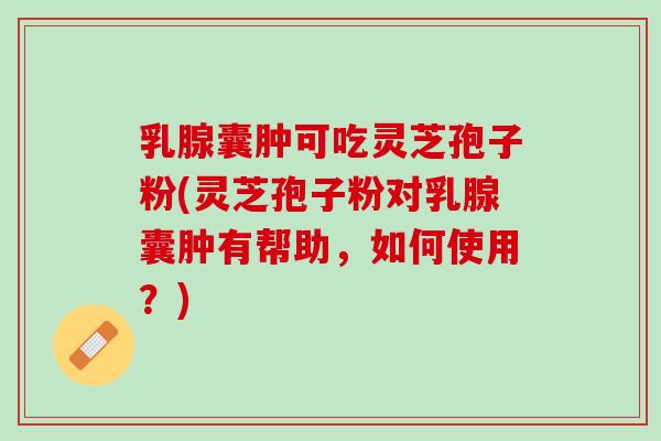乳腺囊肿可吃灵芝孢子粉(灵芝孢子粉对乳腺囊肿有帮助，如何使用？)
