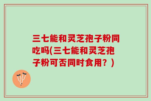 三七能和灵芝孢子粉同吃吗(三七能和灵芝孢子粉可否同时食用？)