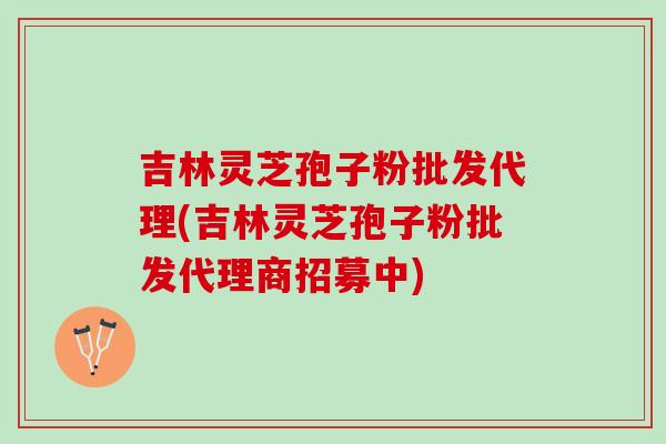 吉林灵芝孢子粉批发代理(吉林灵芝孢子粉批发代理商招募中)