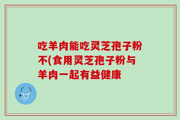 吃羊肉能吃灵芝孢子粉不(食用灵芝孢子粉与羊肉一起有益健康