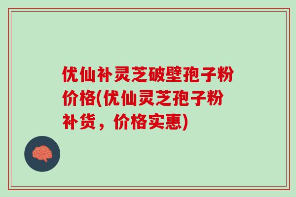 优仙补灵芝破壁孢子粉价格(优仙灵芝孢子粉补货，价格实惠)