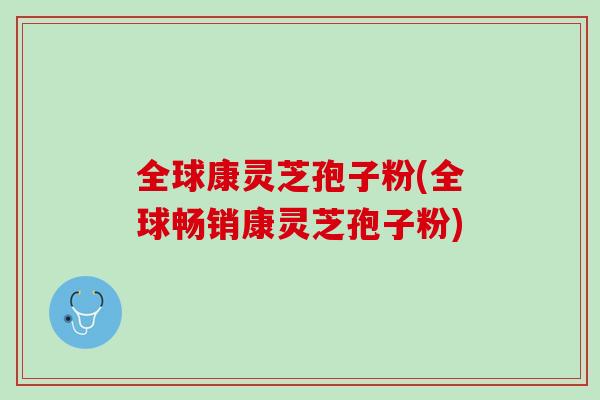 全球康灵芝孢子粉(全球畅销康灵芝孢子粉)