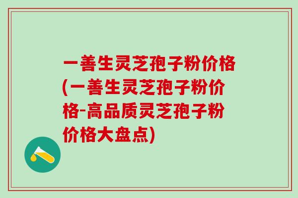 一善生灵芝孢子粉价格(一善生灵芝孢子粉价格-高品质灵芝孢子粉价格大盘点)