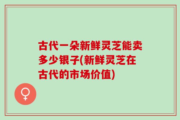 古代一朵新鲜灵芝能卖多少银子(新鲜灵芝在古代的市场价值) 古代一朵新鲜灵芝能卖多少银子(新鲜灵芝在古代的市场价值)