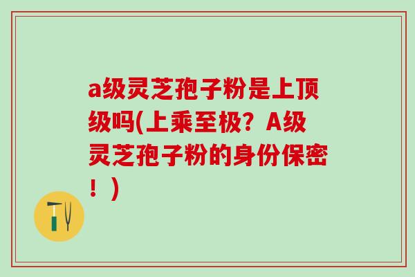 a级灵芝孢子粉是上吗(上乘至极?A级灵芝孢子粉的身份保密!) a级灵芝孢子粉是上吗(上乘至极?A级灵芝孢子粉的身份保密!)