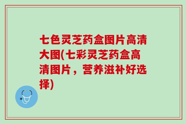 七色灵芝药盒图片高清大图(七彩灵芝药盒高清图片，营养滋补好选择)